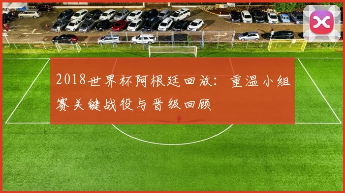 2018世界杯阿根廷回放:重温小组赛关键战役与晋级回顾