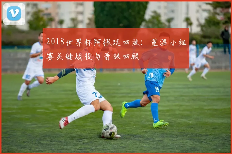 2018世界杯阿根廷回放:重温小组赛关键战役与晋级回顾