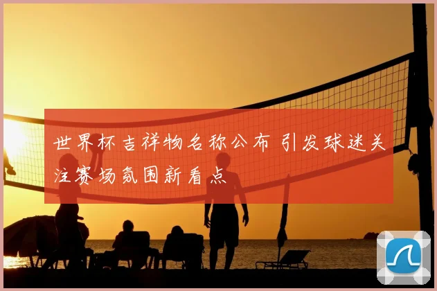 世界杯吉祥物名称公布 引发球迷关注赛场氛围新看点