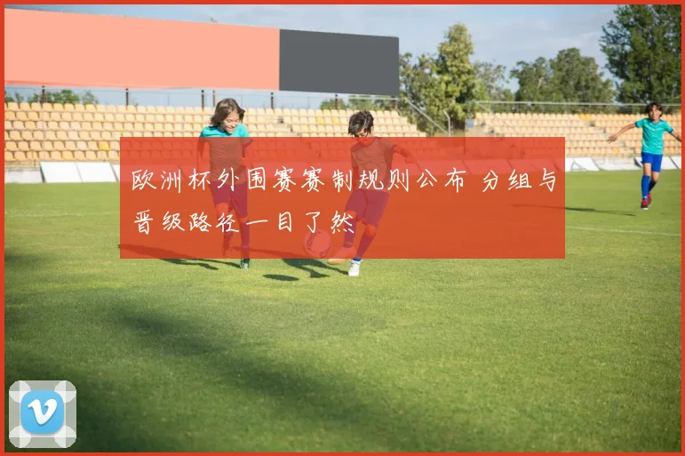 欧洲杯外围赛赛制规则公布 分组与晋级路径一目了然